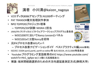 演者　小川清@kaizen_nagoya	
•  VZエディタ(8086アセンブラ)	N5200ポーティング	
•  PAT	TRANSOR複文処理試作参加	
•  NPO	TOPPERSプロジェクト理事	
–  TOPPERS/SSP試験・MISRA	C担当	
•  JAXA/IPA	クリティカルソフトウェアワークショッププログラム委員長	
–  WOCS2007においてNancy	Levsonとパネル	
–  WOCS201xに２度Nancyを招待	
•  元IPAプロセス改善WGメンバ	
–  プロセス改善ナビゲーションガイド　ベストプラクティス編(JAXA事例)	
•  ISO/IEC	15504	part2,part6,	part9	co-editor等 &JIS	X0154,	JIS	Q	2000等委員会	
•  	Youtube:プログラミング言語教育のXYZ	https://www.youtube.com/
watch?v=He1_tg4px-w(ニコ動にも短縮版あり)	
•  博論：端末間経路選択のための片方向遅延差測定方式(静岡大学)	
2017/12/28	
70	
HAZOP	safety	&	security		©	@kaizen_nagoya	
 