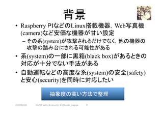 背景	
•  Raspberry PIなどのLinux搭載機器，Web写真機
(camera)など安価な機器が甘い設定
– その系(system)が攻撃されるだけでなく，他の機器の
攻撃の踏み台にされる可能性がある
•  系(system)の一部に黒箱(black box)があるときの
対応が十分でない手法がある
•  自動運転などの高度な系(system)の安全(safety)
と安心(security)を同時に対応したい
2017/12/28	
抽象度の高い方法で整理	
71	HAZOP	safety	&	security		©	@kaizen_nagoya	
 