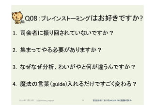 Q08：ブレインストーミングはお好きですか?	
1.  司会者に振り回されていないですか？	
2.  集まってやる必要がありますか？	
3.  なぜなぜ分析、わいがやと何が違うんですか？	
4.  魔法の言葉（guide)入れるだけですごく変わる？	
2016年 7月 8日 (c)@kaizen_nagoya	 76	 安全分析におけるHAZOP-TRIZ連携の試み	
 