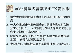 A08：魔法の言葉ですごく変わる!	
1.  司会者の意図の逆も考えられるのはHAZOPの利
点	
2.  一人作業と班作業の割合を、状況を見ながら按
分すると良い。一人で何もしない人を集めても、班
作業でも何もしないかも。	
3.  なぜなぜ分析、「わいがや」でもHAZOPの魔法の
言葉１１を使えば盛り上がる。	
4.  少なくとも、対称性を考える習慣は身につきます。	
2016年 7月 8日
(c)@kaizen_nagoya	
77	
安全分析におけるHAZOP-TRIZ連携の試み	
 