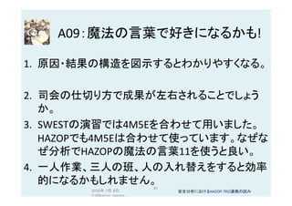 A09：魔法の言葉で好きになるかも!	
1.  原因・結果の構造を図示するとわかりやすくなる。	
2.  司会の仕切り方で成果が左右されることでしょう
か。	
3.  SWESTの演習では4M5Eを合わせて用いました。
HAZOPでも4M5Eは合わせて使っています。なぜな
ぜ分析でHAZOPの魔法の言葉11を使うと良い。	
4.  一人作業、三人の班、人の入れ替えをすると効率
的になるかもしれません。	
2016年 7月 8日
(c)@kaizen_nagoya	
81	
安全分析におけるHAZOP-TRIZ連携の試み	
 