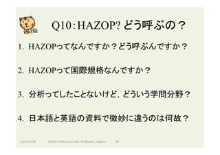 Q10：HAZOP? どう呼ぶの？	
1.  HAZOPってなんですか？どう呼ぶんですか？
2.  HAZOPって国際規格なんですか？
3.  分析ってしたことないけど，どういう学問分野？
4.  日本語と英語の資料で微妙に違うのは何故？
2017/12/28	 83	HAZOP	safety	&	security		©	@kaizen_nagoya	
 