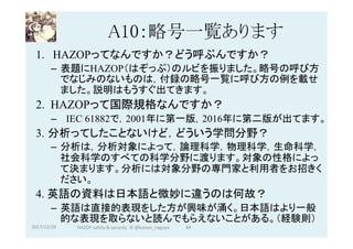 A10：略号一覧あります	
1.  HAZOPってなんですか？どう呼ぶんですか？
–  表題にHAZOP（はぞっぷ）のルビを振りました。略号の呼び方
でなじみのないものは，付録の略号一覧に呼び方の例を載せ
ました。説明はもうすぐ出てきます。
2. HAZOPって国際規格なんですか？
–  IEC 61882で，2001年に第一版，2016年に第二版が出てます。
3. 分析ってしたことないけど，どういう学問分野？
–  分析は，分析対象によって，論理科学，物理科学，生命科学，
社会科学のすべての科学分野に渡ります。対象の性格によっ
て決まります。分析には対象分野の専門家と利用者をお招きく
ださい。
4. 英語の資料は日本語と微妙に違うのは何故？
–  英語は直接的表現をした方が興味が涌く。日本語はより一般
的な表現を取らないと読んでもらえないことがある。（経験則）
2017/12/28	 84	HAZOP	safety	&	security		©	@kaizen_nagoya	
 