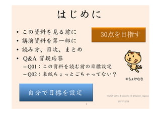 はじめに
•  この資料を見る前に
•  講演資料を第一部に
•  読み方、目次、まとめ
•  Q&A 質疑応答
– Q01：この資料を読む前の目標設定
– Q02：表紙ちょっとごちゃってない？
2017/12/28	
©ちょけむさ	
9	
自分で目標を設定
 HAZOP	safety	&	security		©	@kaizen_nagoya	
　　　	
	 30点を目指す	
	
　	
 