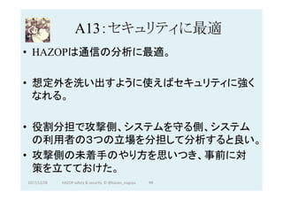 A13：セキュリティに最適	
•  HAZOPは通信の分析に最適。
•  想定外を洗い出すように使えばセキュリティに強く
なれる。
•  役割分担で攻撃側、システムを守る側、システム
の利用者の３つの立場を分担して分析すると良い。
•  攻撃側の未着手のやり方を思いつき、事前に対
策を立てておけた。
2017/12/28	 94	HAZOP	safety	&	security		©	@kaizen_nagoya	
 