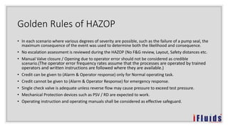 Golden Rules of HAZOP
• In each scenario where various degrees of severity are possible, such as the failure of a pump seal, the
maximum consequence of the event was used to determine both the likelihood and consequence.
• No escalation assessment is reviewed during the HAZOP (No F&G review, Layout, Safety distances etc.
• Manual Valve closure / Opening due to operator error should not be considered as credible
scenario.(The operator error frequency rates assume that the processes are operated by trained
operators and written instructions are followed where they are available.)
• Credit can be given to (Alarm & Operator response) only for Normal operating task.
• Credit cannot be given to (Alarm & Operator Response) for emergency response.
• Single check valve is adequate unless reverse flow may cause pressure to exceed test pressure.
• Mechanical Protection devices such as PSV / RD are expected to work.
• Operating instruction and operating manuals shall be considered as effective safeguard.
 