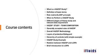 Course contents
• What is a HAZOP Study?
• Definition of basic terms
• Risk matrix/ALARP principle
• When to Perform a HAZOP Study
• Different stages of Hazop study and
relevant Data requirement
• HAZOP STUDY - TEAM COMPOSITION
• Generally accepted rules of HAZOP
• Overall HAZOP Methodology
• Layers of protection/Safeguard
• Hierarchy of controls (with simple example)
• HAZOP Study-Example
• Relation between HAZOP and LOPA
• Brief introduction to LOPA
 