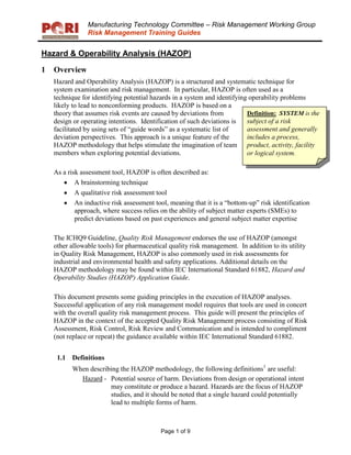 Manufacturing Technology Committee – Risk Management Working Group
Risk Management Training Guides
Hazard & Operability Analysis (HAZOP)
Page 1 of 9
1 Overview
Hazard and Operability Analysis (HAZOP) is a structured and systematic technique for
system examination and risk management. In particular, HAZOP is often used as a
technique for identifying potential hazards in a system and identifying operability problems
likely to lead to nonconforming products. HAZOP is based on a
theory that assumes risk events are caused by deviations from
design or operating intentions. Identification of such deviations is
facilitated by using sets of “guide words” as a systematic list of
deviation perspectives. This approach is a unique feature of the
HAZOP methodology that helps stimulate the imagination of team
members when exploring potential deviations.
As a risk assessment tool, HAZOP is often described as:
A brainstorming technique
A qualitative risk assessment tool
An inductive risk assessment tool, meaning that it is a “bottom-up” risk identification
approach, where success relies on the ability of subject matter experts (SMEs) to
predict deviations based on past experiences and general subject matter expertise
The ICHQ9 Guideline, Quality Risk Management endorses the use of HAZOP (amongst
other allowable tools) for pharmaceutical quality risk management. In addition to its utility
in Quality Risk Management, HAZOP is also commonly used in risk assessments for
industrial and environmental health and safety applications. Additional details on the
HAZOP methodology may be found within IEC International Standard 61882, Hazard and
Operability Studies (HAZOP) Application Guide.
This document presents some guiding principles in the execution of HAZOP analyses.
Successful application of any risk management model requires that tools are used in concert
with the overall quality risk management process. This guide will present the principles of
HAZOP in the context of the accepted Quality Risk Management process consisting of Risk
Assessment, Risk Control, Risk Review and Communication and is intended to compliment
(not replace or repeat) the guidance available within IEC International Standard 61882.
1.1 Definitions
When describing the HAZOP methodology, the following definitions1
are useful:
Hazard - Potential source of harm. Deviations from design or operational intent
may constitute or produce a hazard. Hazards are the focus of HAZOP
studies, and it should be noted that a single hazard could potentially
lead to multiple forms of harm.
Definition: SYSTEM is the
subject of a risk
assessment and generally
includes a process,
product, activity, facility
or logical system.
 