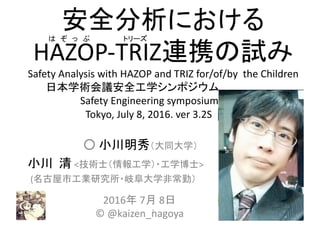 安全分析における
HAZOP-TRIZ連携の試み
Safety	Analysis	with	HAZOP	and	TRIZ for/of/by		the	Children
日本学術会議安全工学シンポジウム,		,,,,,,,,		……….
Safety Engineering symposium, ,,,,,,,,
Tokyo,	July	8,	2016. ver 3.2S ,	,,,,
○ 小川明秀（大同大学）
小川 清 <技術士（情報工学）・工学博士>
(名古屋市工業研究所・岐阜大学非常勤）
2016年 7月 8日
© @kaizen_nagoya1
は ぞ っ ぷ トリーズ
 