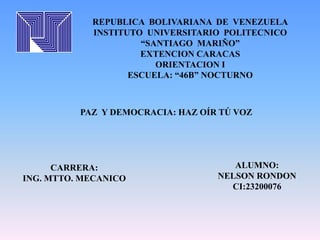 REPUBLICA BOLIVARIANA DE VENEZUELA 
INSTITUTO UNIVERSITARIO POLITECNICO 
“SANTIAGO MARIÑO” 
EXTENCION CARACAS 
ORIENTACION I 
ESCUELA: “46B” NOCTURNO 
PAZ Y DEMOCRACIA: HAZ OÍR TÚ VOZ 
CARRERA: 
ING. MTTO. MECANICO 
ALUMNO: 
NELSON RONDON 
CI:23200076 
 