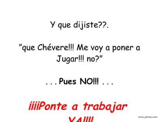 Y que dijiste??. ” que Chévere!!! Me voy a poner a Jugar!!! no?” . . .  Pues NO!!!  . . .  ¡¡¡¡Ponte a trabajar  YA!!!! www.jarious.com 