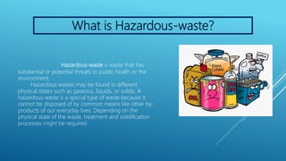 What is Hazardous-waste?
Hazardous-waste is waste that has
substantial or potential threats to public health or the
environment.
Hazardous wastes may be found in different
physical states such as gaseous, liquids, or solids. A
hazardous waste is a special type of waste because it
cannot be disposed of by common means like other by-
products of our everyday lives. Depending on the
physical state of the waste, treatment and solidification
processes might be required.
 