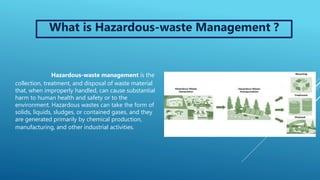 Hazardous-waste management is the
collection, treatment, and disposal of waste material
that, when improperly handled, can cause substantial
harm to human health and safety or to the
environment. Hazardous wastes can take the form of
solids, liquids, sludges, or contained gases, and they
are generated primarily by chemical production,
manufacturing, and other industrial activities.
What is Hazardous-waste Management ?
 