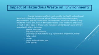 Impact of Hazardous Waste on Environment?
Emergency response efforts must consider the health and ecological
hazards of a hazardous substance release. These hazards impact emergency
responders and effected communities. In some cases, hazardous substances may
irritate the skin or eyes, make it difficult to breathe, cause headaches and nausea,
or result in other types of illness. Some hazardous substances can cause far more
severe health effects, including:
o genetic mutations,
o behavioral abnormalities,
o physiological malfunctions (e.g., reproductive impairment, kidney
failure, etc.),
o cancer,
o physical deformations, and
o birth defects.
 