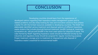 CONCLUSION
Developing countries should learn from the experiences of
developed nations regarding their hazardous waste management system and its
related problems and also keep looking for new and innovative solutions that achieve
a better fit with the limited resources available to developing countries. The MoEF has
elaborately identified various treatment and disposal options of different hazardous
waste streams that include physical/chemical treatment, landfill, biological, treatment,
incineration etc. still secured landfill is the most used option for disposal of waste. The
rules framed by MoEF regarding hazardous waste should be followed strictly by the
industries and regulatory body should be assigned for regular monitoring purpose.
Proper treatment, storage prior to treatment or disposal and safe disposal of
hazardous waste is essential for environmental health
 