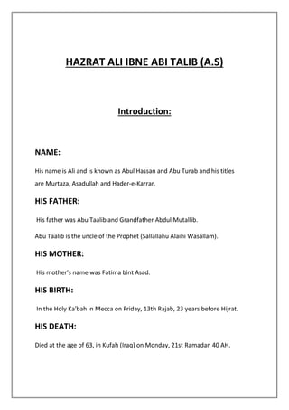 HAZRAT ALI IBNE ABI TALIB (A.S)
Introduction:
NAME:
His name is Ali and is known as Abul Hassan and Abu Turab and his titles
are Murtaza, Asadullah and Hader-e-Karrar.
HIS FATHER:
His father was Abu Taalib and Grandfather Abdul Mutallib.
Abu Taalib is the uncle of the Prophet (Sallallahu Alaihi Wasallam).
HIS MOTHER:
His mother's name was Fatima bint Asad.
HIS BIRTH:
In the Holy Ka'bah in Mecca on Friday, 13th Rajab, 23 years before Hijrat.
HIS DEATH:
Died at the age of 63, in Kufah (Iraq) on Monday, 21st Ramadan 40 AH.
 