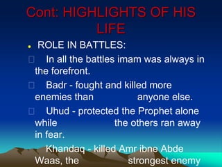Cont: HIGHLIGHTS OF HIS
LIFE
 ROLE IN BATTLES:
 In all the battles imam was always in
the forefront.
 Badr - fought and killed more
enemies than anyone else.
 Uhud - protected the Prophet alone
while the others ran away
in fear.
Khandaq - killed Amr ibne Abde
Waas, the strongest enemy
 
