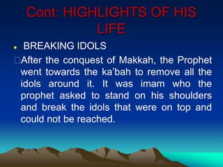 Cont: HIGHLIGHTS OF HIS
LIFE
 BREAKING IDOLS
After the conquest of Makkah, the Prophet
went towards the ka‟bah to remove all the
idols around it. It was imam who the
prophet asked to stand on his shoulders
and break the idols that were on top and
could not be reached.
 