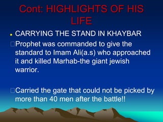 Cont: HIGHLIGHTS OF HIS
LIFE
 CARRYING THE STAND IN KHAYBAR
Prophet was commanded to give the
standard to Imam Ali(a.s) who approached
it and killed Marhab-the giant jewish
warrior.
Carried the gate that could not be picked by
more than 40 men after the battle!!
 