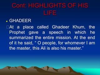 Cont: HIGHLIGHTS OF HIS
LIFE
 GHADEER
At a place called Ghadeer Khum, the
Prophet gave a speech in which he
summarized the entire mission. At the end
of it he said, “ O people, for whomever I am
the master, this Ali is also his master.”
 