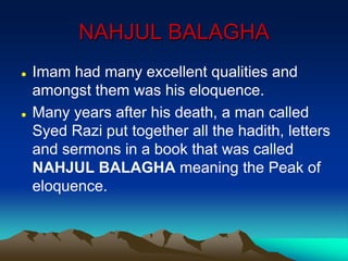 NAHJUL BALAGHA
 Imam had many excellent qualities and
amongst them was his eloquence.
 Many years after his death, a man called
Syed Razi put together all the hadith, letters
and sermons in a book that was called
NAHJUL BALAGHA meaning the Peak of
eloquence.
 