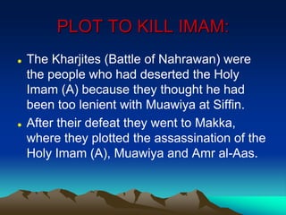 PLOT TO KILL IMAM:
 The Kharjites (Battle of Nahrawan) were
the people who had deserted the Holy
Imam (A) because they thought he had
been too lenient with Muawiya at Siffin.
 After their defeat they went to Makka,
where they plotted the assassination of the
Holy Imam (A), Muawiya and Amr al-Aas.
 