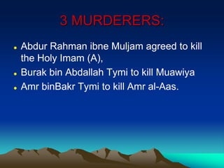 3 MURDERERS:
 Abdur Rahman ibne Muljam agreed to kill
the Holy Imam (A),
 Burak bin Abdallah Tymi to kill Muawiya
 Amr binBakr Tymi to kill Amr al-Aas.
 