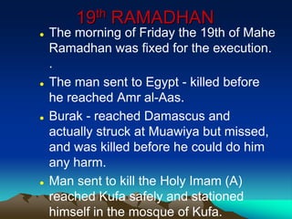 19th RAMADHAN
 The morning of Friday the 19th of Mahe
Ramadhan was fixed for the execution.
.
 The man sent to Egypt - killed before
he reached Amr al-Aas.
 Burak - reached Damascus and
actually struck at Muawiya but missed,
and was killed before he could do him
any harm.
 Man sent to kill the Holy Imam (A)
reached Kufa safely and stationed
himself in the mosque of Kufa.
 
