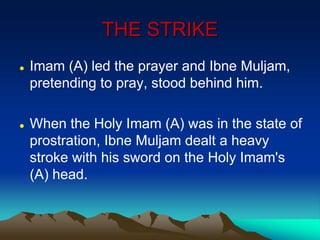 THE STRIKE
 Imam (A) led the prayer and Ibne Muljam,
pretending to pray, stood behind him.
 When the Holy Imam (A) was in the state of
prostration, Ibne Muljam dealt a heavy
stroke with his sword on the Holy Imam's
(A) head.
 
