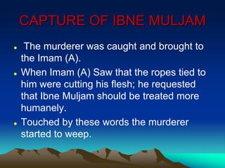 CAPTURE OF IBNE MULJAM
 The murderer was caught and brought to
the Imam (A).
 When Imam (A) Saw that the ropes tied to
him were cutting his flesh; he requested
that Ibne Muljam should be treated more
humanely.
 Touched by these words the murderer
started to weep.
 