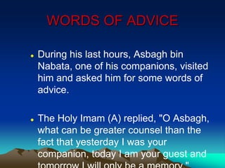 WORDS OF ADVICE
 During his last hours, Asbagh bin
Nabata, one of his companions, visited
him and asked him for some words of
advice.
 The Holy Imam (A) replied, "O Asbagh,
what can be greater counsel than the
fact that yesterday I was your
companion, today I am your guest and
 