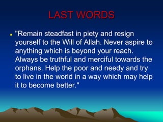 LAST WORDS
 "Remain steadfast in piety and resign
yourself to the Will of Allah. Never aspire to
anything which is beyond your reach.
Always be truthful and merciful towards the
orphans. Help the poor and needy and try
to live in the world in a way which may help
it to become better."
 