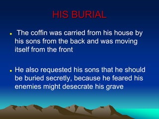 HIS BURIAL
 The coffin was carried from his house by
his sons from the back and was moving
itself from the front
 He also requested his sons that he should
be buried secretly, because he feared his
enemies might desecrate his grave
 