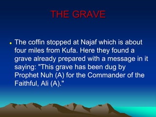 THE GRAVE
 The coffin stopped at Najaf which is about
four miles from Kufa. Here they found a
grave already prepared with a message in it
saying: "This grave has been dug by
Prophet Nuh (A) for the Commander of the
Faithful, Ali (A)."
 