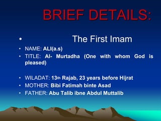 BRIEF DETAILS:
• The First Imam
• NAME: ALI(a.s)
• TITLE: Al- Murtadha (One with whom God is
pleased)
• WILADAT: 13th Rajab, 23 years before Hijrat
• MOTHER: Bibi Fatimah binte Asad
• FATHER: Abu Talib ibne Abdul Muttalib
 
