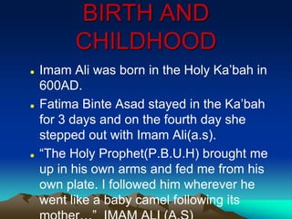 BIRTH AND
CHILDHOOD
 Imam Ali was born in the Holy Ka‟bah in
600AD.
 Fatima Binte Asad stayed in the Ka‟bah
for 3 days and on the fourth day she
stepped out with Imam Ali(a.s).
 “The Holy Prophet(P.B.U.H) brought me
up in his own arms and fed me from his
own plate. I followed him wherever he
went like a baby camel following its
 