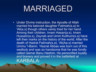 MARRIAGED
• Under Divine instruction, the Apostle of Allah
married his beloved daughter Fatimah(s.a) to
'Ali(a.s) though others vainly tried for her hand.
Among their children, Imam Hasan(a.s), Imam
Hussain(a.s), Zaynab and Umm Kulthum(s.a) have
left their marks on the history of the world. After the
death of Hadrat Fatimah(s.a), 'Ali(Aa.s) married
Ummu 'I-Banin. „Hazrat Abbas was born out of this
wedlock and was so handsome that he was fondly
called Qamar Banu Hashim. He personified loyalty
and bravery and proved it in the battlefield at
KARBALA'.
 