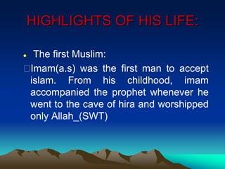 HIGHLIGHTS OF HIS LIFE:
 The first Muslim:
Imam(a.s) was the first man to accept
islam. From his childhood, imam
accompanied the prophet whenever he
went to the cave of hira and worshipped
only Allah_(SWT)
 