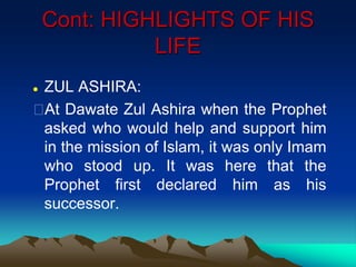 Cont: HIGHLIGHTS OF HIS
LIFE
 ZUL ASHIRA:
At Dawate Zul Ashira when the Prophet
asked who would help and support him
in the mission of Islam, it was only Imam
who stood up. It was here that the
Prophet first declared him as his
successor.
 