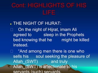 Cont: HIGHLIGHTS OF HIS
LIFE
 THE NIGHT OF HIJRAT:
 On the night of Hijrat, imam Ali
agreed to sleep in the Prophets
bed knowing that he might be killed
instead.
 “And among men there is one who
sells his soul seeking the pleasure of
Allah_(SWT) and truly
Allah_(SWT) is affectionate to his
 