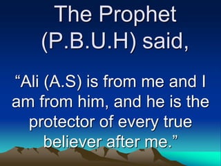 The Prophet
(P.B.U.H) said,
“Ali (A.S) is from me and I
am from him, and he is the
protector of every true
believer after me.”
 