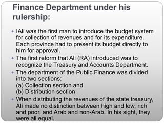 Finance Department under his
rulership:
 IAli was the first man to introduce the budget system
for collection of revenues and for its expenditure.
Each province had to present its budget directly to
him for approval.
 The first reform that Ali (RA) introduced was to
recognize the Treasury and Accounts Department.
 The department of the Public Finance was divided
into two sections:
(a) Collection section and
(b) Distribution section
 When distributing the revenues of the state treasury,
Ali made no distinction between high and low, rich
and poor, and Arab and non-Arab. In his sight, they
were all equal.
 