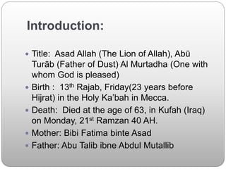Introduction:
 Title: Asad Allah (The Lion of Allah), Abū
Turāb (Father of Dust) Al Murtadha (One with
whom God is pleased)
 Birth : 13th Rajab, Friday(23 years before
Hijrat) in the Holy Ka’bah in Mecca.
 Death: Died at the age of 63, in Kufah (Iraq)
on Monday, 21st Ramzan 40 AH.
 Mother: Bibi Fatima binte Asad
 Father: Abu Talib ibne Abdul Mutallib
 