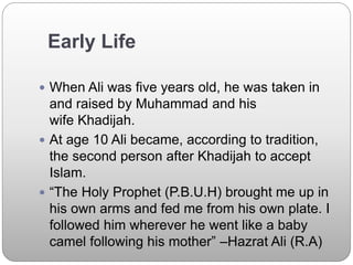 Early Life
 When Ali was five years old, he was taken in
and raised by Muhammad and his
wife Khadijah.
 At age 10 Ali became, according to tradition,
the second person after Khadijah to accept
Islam.
 “The Holy Prophet (P.B.U.H) brought me up in
his own arms and fed me from his own plate. I
followed him wherever he went like a baby
camel following his mother” –Hazrat Ali (R.A)
 