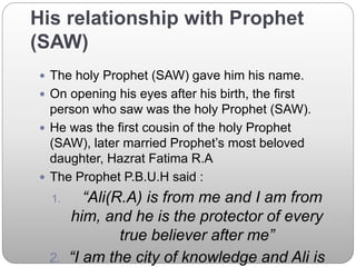 His relationship with Prophet
(SAW)
 The holy Prophet (SAW) gave him his name.
 On opening his eyes after his birth, the first
person who saw was the holy Prophet (SAW).
 He was the first cousin of the holy Prophet
(SAW), later married Prophet’s most beloved
daughter, Hazrat Fatima R.A
 The Prophet P.B.U.H said :
1. “Ali(R.A) is from me and I am from
him, and he is the protector of every
true believer after me”
2. “I am the city of knowledge and Ali is
 
