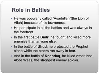 Role in Battles
 He was popularly called “Asadullah”(the Lion of
Allah) because of his braveness.
 He participate in all the battles and was always in
the forefront.
 In the first battle Badr, he fought and killed more
enemies than anyone else.
 In the battle of Uhud, he protected the Prophet
alone while the others ran away in fear.
 And in the battle of Khandaq, he killed Amar ibne
Abde Waas, the strongest enemy soldier.
 