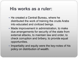 His works as a ruler:
 He created a Central Bureau, where he
distributed the work of training the crude Arabs
into educated and civilized beings.
 Made improvement in administration, to make
due arrangements for security of the state from
external attacks, to maintain law and order, to
check corruption and bribery, to provide equal
opportunities.
 Impartiality and equity were the key-notes of his
policy on distribution of wealth.
 