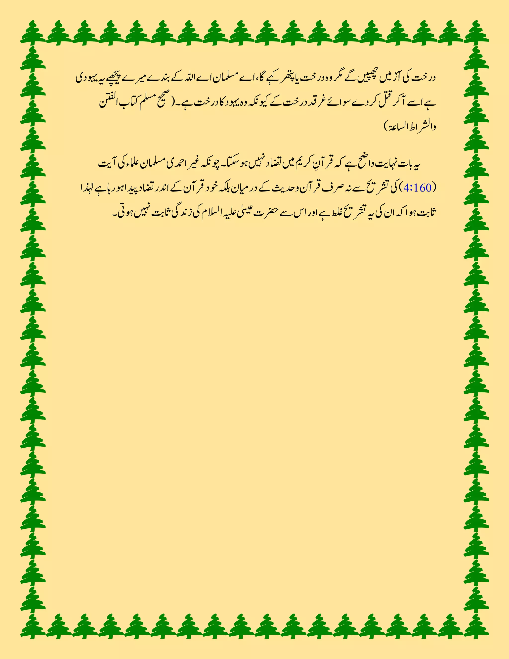 رخت کی آڑ میں چھپیں گے مگر وہ رخت یا پتھر کہے گا، اے مسلمان اے اللہ بندے میرے پیچھے یہ یہو ی 
ہے اسے آکر قتل کر ے سوائے غرقد رخت کیونکہ وہ یہو کا رخت ہے۔ )صحیح مسلم کتاب الفتن 
والشراط الساعۃ( 
یہ بات نہایت واضح ہے کہ قرآنِ کریم میں تضا نہیں ہوسکتا ۔ چونکہ غیر احمدی مسلمان علماءکی آیت 
( 4:160 ( کی تشریح سے نہ صرف قرآن و حدیث رمیان بلکہ خو قرآن اندر تضا پیدا ہورہا ہے لہٰذا 
ثابت ہوا کہ ان کی یہ تشریح غلط ہے اور اس سے حضرت عیسیٰ علیہ السلام کی زندی ثابت نہیں ہوتی۔ 
