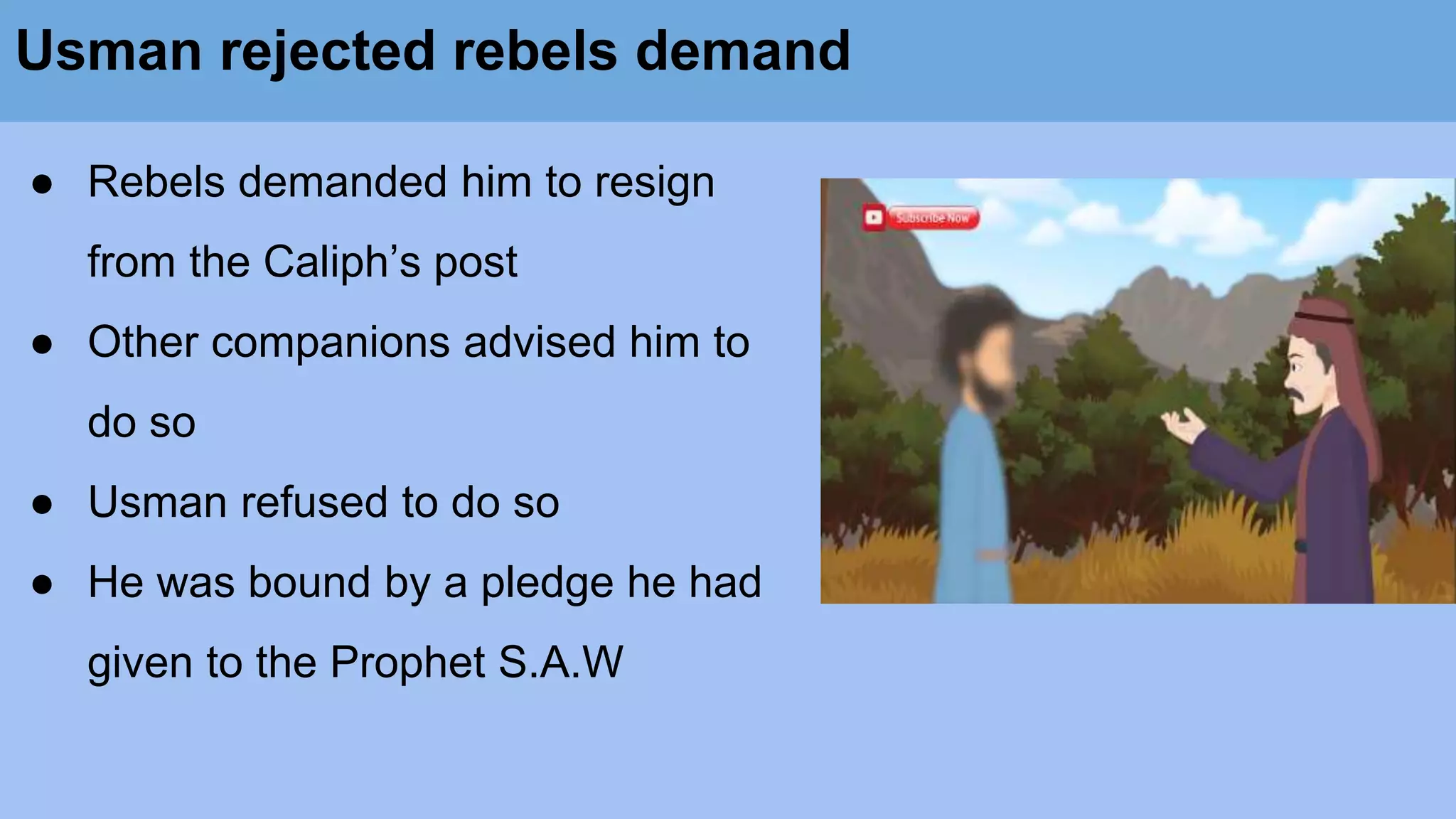 Usman rejected rebels demand
● Rebels demanded him to resign
from the Caliph’s post
● Other companions advised him to
do so
● Usman refused to do so
● He was bound by a pledge he had
given to the Prophet S.A.W
 