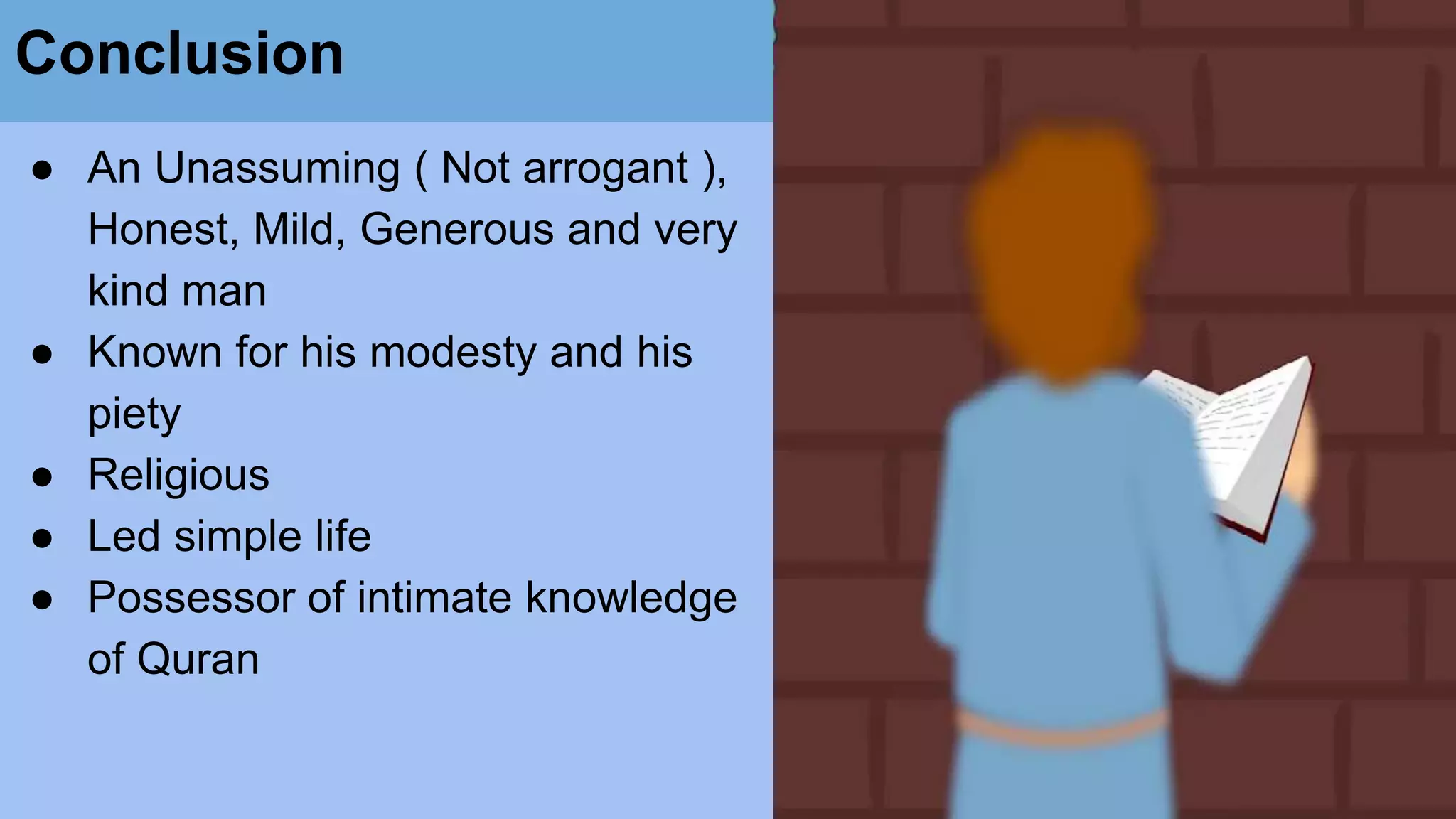 Conclusion
● An Unassuming ( Not arrogant ),
Honest, Mild, Generous and very
kind man
● Known for his modesty and his
piety
● Religious
● Led simple life
● Possessor of intimate knowledge
of Quran
 